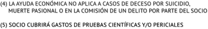(4) LA AYUDA ECON&#211;MICA NO APLICA A CASOS DE DECESO POR SUICIDIO, MUERTE PASIONAL O EN LA COMISI&#211;N DE UN DELITO POR PARTE DEL SOCIO (5) SOCIO CUBRIR&#193; GASTOS DE PRUEBAS CIENT&#205;FICAS Y/O PERICIALES